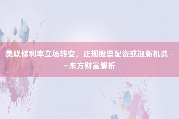 美联储利率立场转变，正规股票配资或迎新机遇——东方财富解析