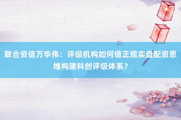 联合资信万华伟：评级机构如何借正规实盘配资思维构建科创评级体系？
