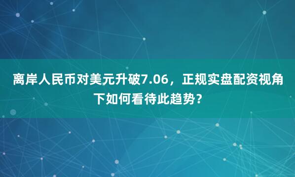 离岸人民币对美元升破7.06，正规实盘配资视角下如何看待此趋势？