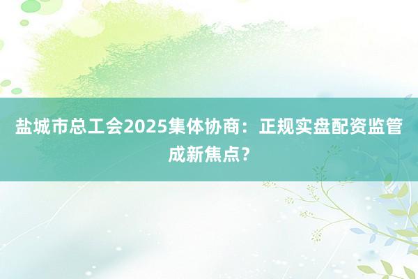盐城市总工会2025集体协商：正规实盘配资监管成新焦点？
