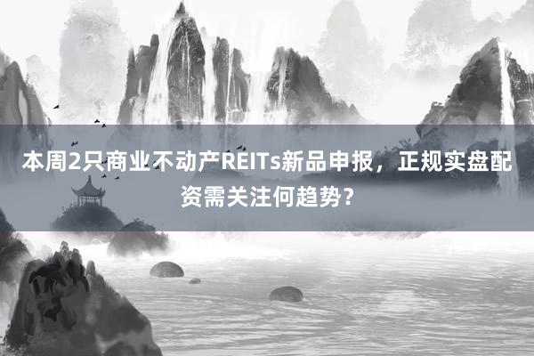 本周2只商业不动产REITs新品申报，正规实盘配资需关注何趋势？
