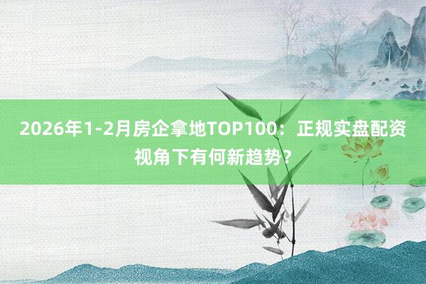 2026年1-2月房企拿地TOP100：正规实盘配资视角下有何新趋势？