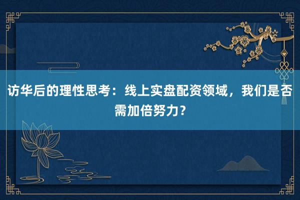 访华后的理性思考：线上实盘配资领域，我们是否需加倍努力？