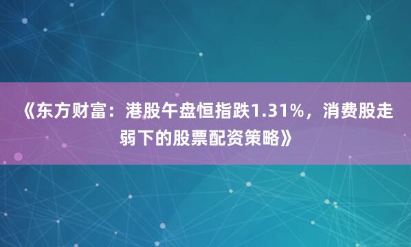《东方财富：港股午盘恒指跌1.31%，消费股走弱下的股票配资策略》
