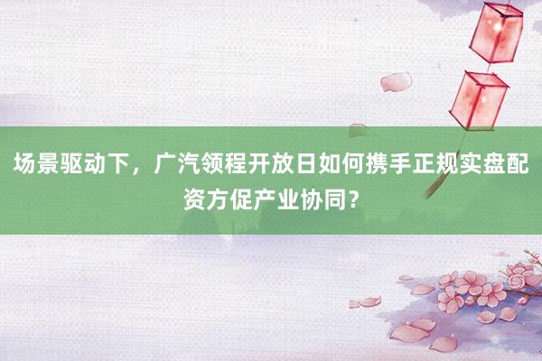 场景驱动下，广汽领程开放日如何携手正规实盘配资方促产业协同？