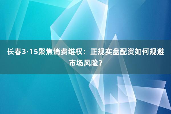 长春3·15聚焦消费维权：正规实盘配资如何规避市场风险？