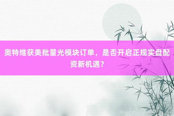 奥特维获美批量光模块订单，是否开启正规实盘配资新机遇？