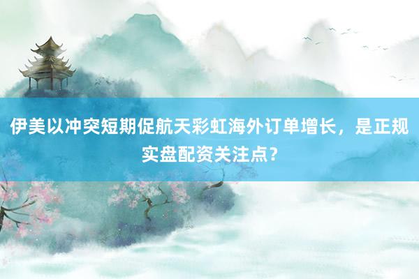 伊美以冲突短期促航天彩虹海外订单增长，是正规实盘配资关注点？