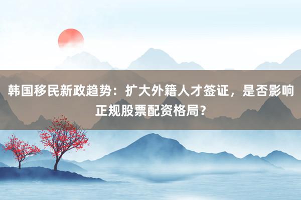 韩国移民新政趋势：扩大外籍人才签证，是否影响正规股票配资格局？