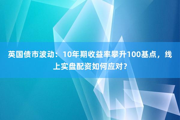 英国债市波动：10年期收益率攀升100基点，线上实盘配资如何应对？