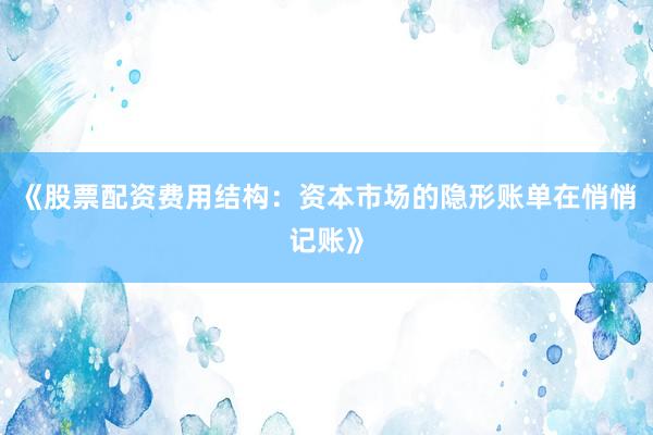 《股票配资费用结构：资本市场的隐形账单在悄悄记账》