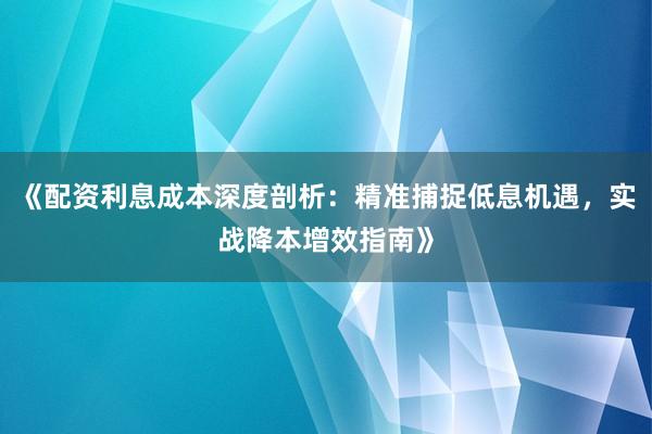 《配资利息成本深度剖析：精准捕捉低息机遇，实战降本增效指南》