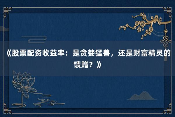 《股票配资收益率：是贪婪猛兽，还是财富精灵的馈赠？》