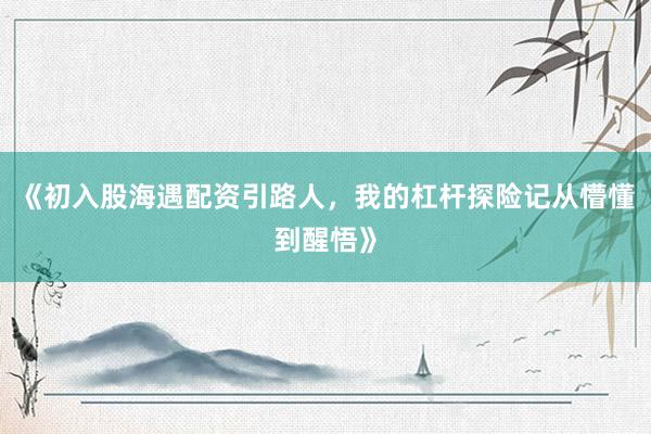 《初入股海遇配资引路人，我的杠杆探险记从懵懂到醒悟》