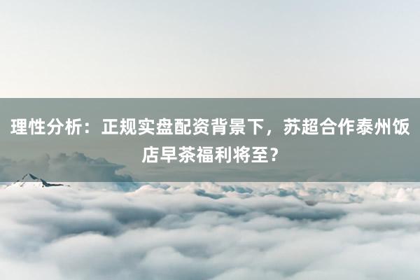 理性分析：正规实盘配资背景下，苏超合作泰州饭店早茶福利将至？