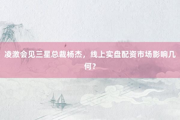 凌激会见三星总裁杨杰，线上实盘配资市场影响几何？