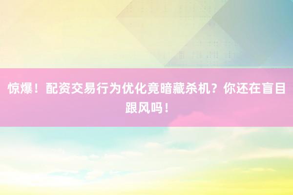 惊爆！配资交易行为优化竟暗藏杀机？你还在盲目跟风吗！
