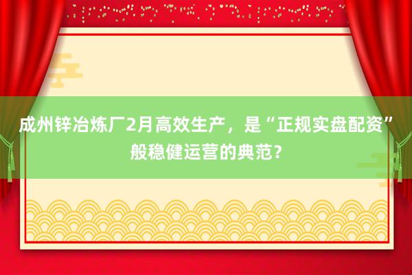 成州锌冶炼厂2月高效生产，是“正规实盘配资”般稳健运营的典范？