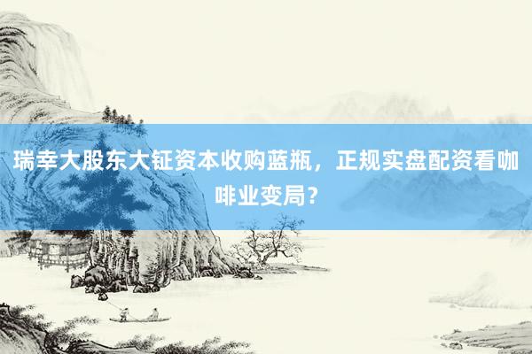 瑞幸大股东大钲资本收购蓝瓶，正规实盘配资看咖啡业变局？