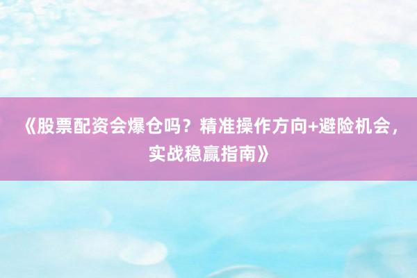 《股票配资会爆仓吗？精准操作方向+避险机会，实战稳赢指南》