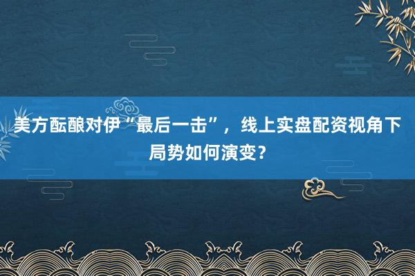 美方酝酿对伊“最后一击”，线上实盘配资视角下局势如何演变？