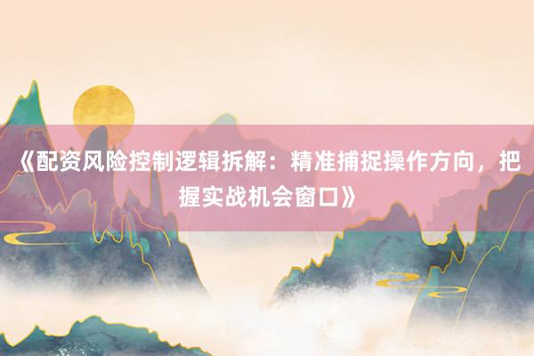 《配资风险控制逻辑拆解：精准捕捉操作方向，把握实战机会窗口》
