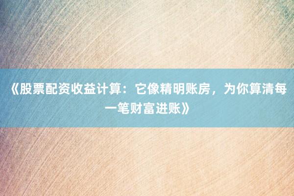 《股票配资收益计算：它像精明账房，为你算清每一笔财富进账》