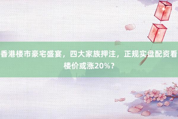 香港楼市豪宅盛宴，四大家族押注，正规实盘配资看楼价或涨20%？