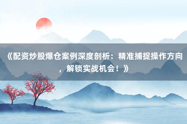 《配资炒股爆仓案例深度剖析:精准捕捉操作方向,解锁实战机会!》