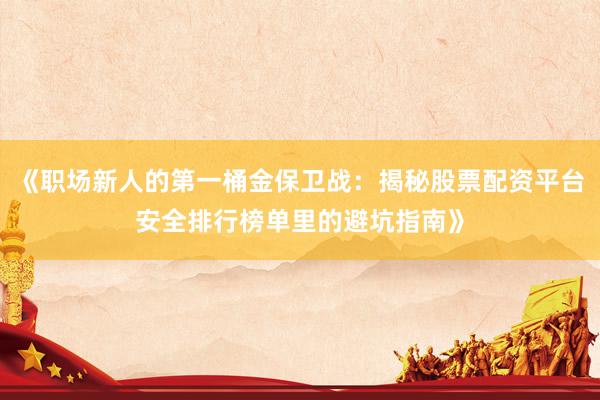 《职场新人的第一桶金保卫战：揭秘股票配资平台安全排行榜单里的避坑指南》