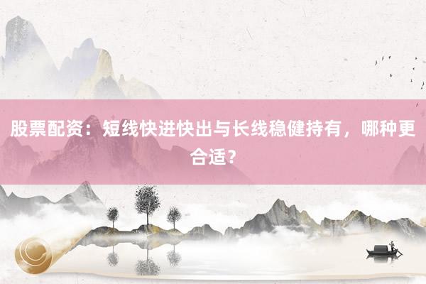股票配资：短线快进快出与长线稳健持有，哪种更合适？
