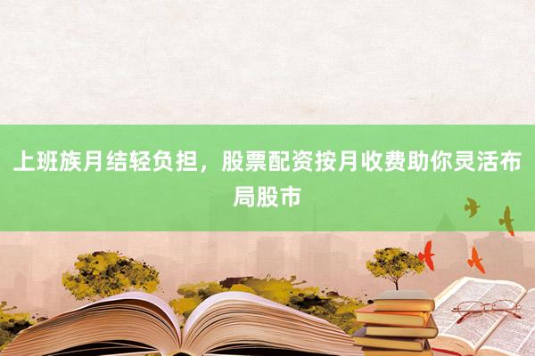 上班族月结轻负担，股票配资按月收费助你灵活布局股市