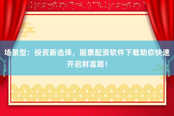 场景型：投资新选择，股票配资软件下载助你快速开启财富路！