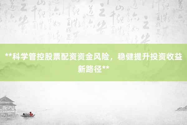 **科学管控股票配资资金风险，稳健提升投资收益新路径**