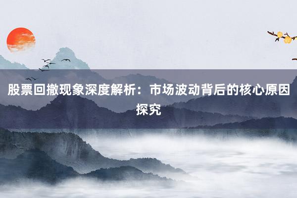 股票回撤现象深度解析：市场波动背后的核心原因探究