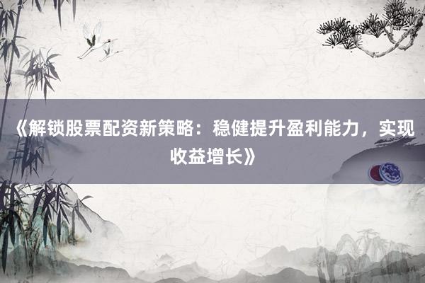 《解锁股票配资新策略：稳健提升盈利能力，实现收益增长》
