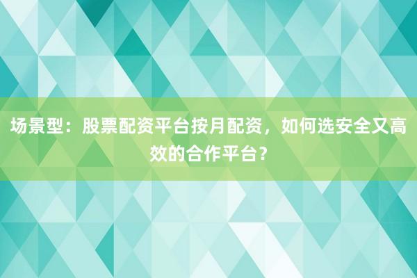 场景型：股票配资平台按月配资，如何选安全又高效的合作平台？