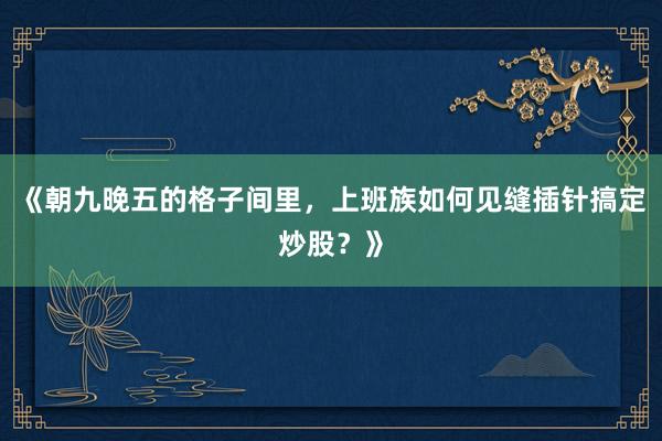 《朝九晚五的格子间里，上班族如何见缝插针搞定炒股？》