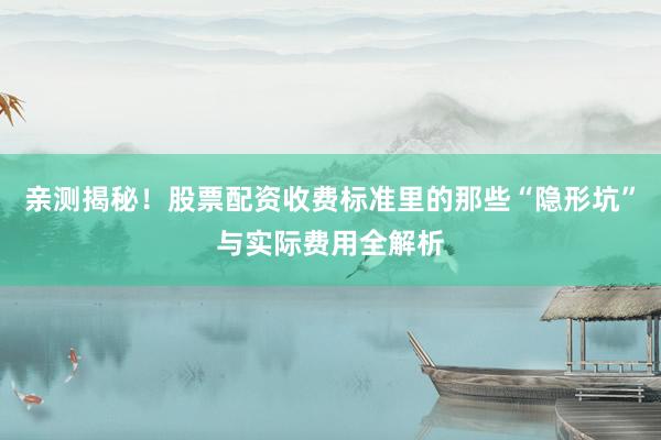亲测揭秘！股票配资收费标准里的那些“隐形坑”与实际费用全解析
