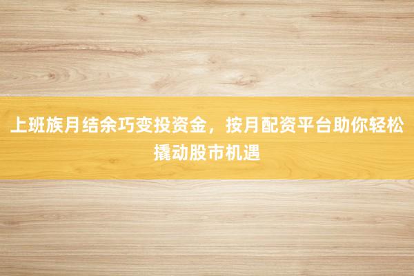 上班族月结余巧变投资金,按月配资平台助你轻松撬动股市机遇