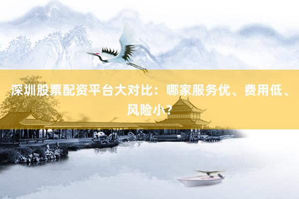 深圳股票配资平台大对比：哪家服务优、费用低、风险小？