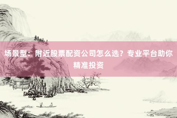 场景型：附近股票配资公司怎么选？专业平台助你精准投资