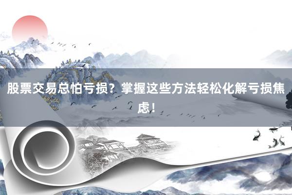 股票交易总怕亏损？掌握这些方法轻松化解亏损焦虑！