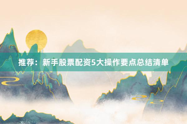 推荐：新手股票配资5大操作要点总结清单