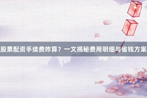 股票配资手续费咋算?一文揭秘费用明细与省钱方案