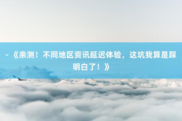 - 《亲测！不同地区资讯延迟体验，这坑我算是踩明白了！》