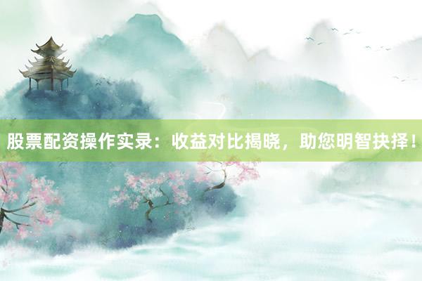 股票配资操作实录：收益对比揭晓，助您明智抉择！