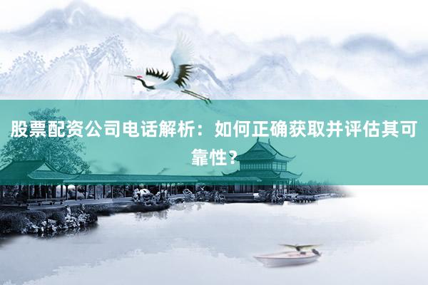 股票配资公司电话解析：如何正确获取并评估其可靠性？