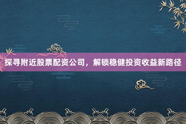 探寻附近股票配资公司，解锁稳健投资收益新路径