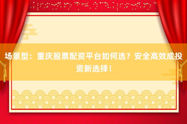 场景型：重庆股票配资平台如何选？安全高效成投资新选择！